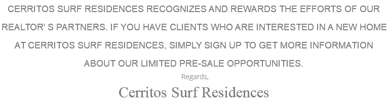 CERRITOS SURF RESIDENCES RECOGNIZES AND REWARDS THE EFFORTS OF OUR REALTOR' S PARTNERS. IF YOU HAVE CLIENTS WHO ARE INTERESTED IN A NEW HOME AT CERRITOS SURF RESIDENCES, SIMPLY SIGN UP TO GET MORE INFORMATION ABOUT OUR LIMITED PRE-SALE OPPORTUNITIES. Regards, Cerritos Surf Residences