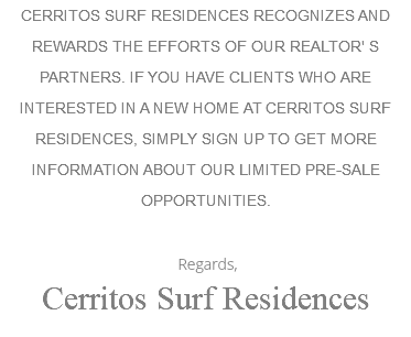 CERRITOS SURF RESIDENCES RECOGNIZES AND REWARDS THE EFFORTS OF OUR REALTOR' S PARTNERS. IF YOU HAVE CLIENTS WHO ARE INTERESTED IN A NEW HOME AT CERRITOS SURF RESIDENCES, SIMPLY SIGN UP TO GET MORE INFORMATION ABOUT OUR LIMITED PRE-SALE OPPORTUNITIES. Regards, Cerritos Surf Residences