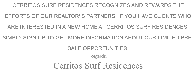 CERRITOS SURF RESIDENCES RECOGNIZES AND REWARDS THE EFFORTS OF OUR REALTOR' S PARTNERS. IF YOU HAVE CLIENTS WHO ARE INTERESTED IN A NEW HOME AT CERRITOS SURF RESIDENCES, SIMPLY SIGN UP TO GET MORE INFORMATION ABOUT OUR LIMITED PRE-SALE OPPORTUNITIES. Regards, Cerritos Surf Residences